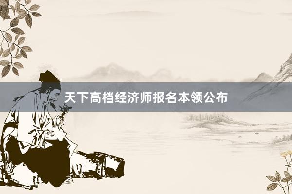 天下高档经济师报名本领公布