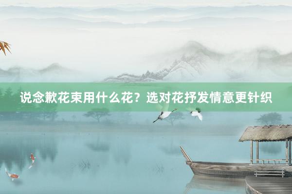 说念歉花束用什么花？选对花抒发情意更针织