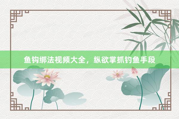 鱼钩绑法视频大全，纵欲掌抓钓鱼手段